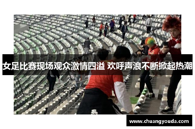 女足比赛现场观众激情四溢 欢呼声浪不断掀起热潮