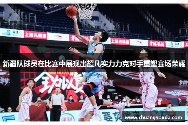 新疆队球员在比赛中展现出超凡实力力克对手重塑赛场荣耀