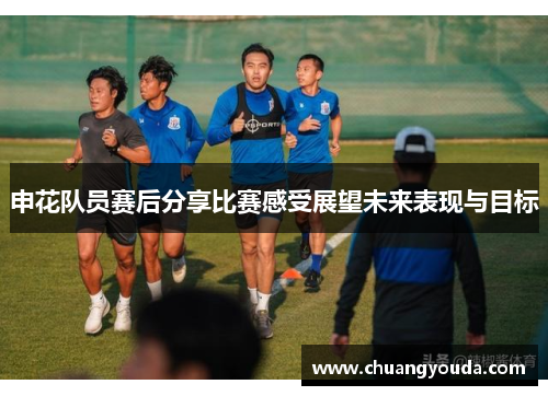 申花队员赛后分享比赛感受展望未来表现与目标