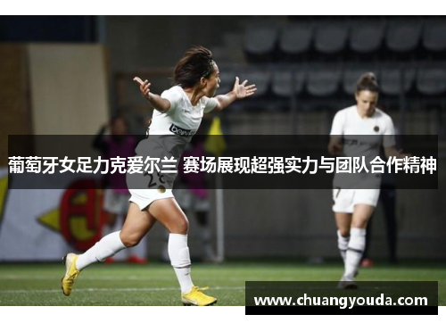 葡萄牙女足力克爱尔兰 赛场展现超强实力与团队合作精神