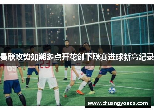 曼联攻势如潮多点开花创下联赛进球新高纪录