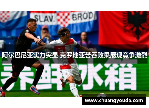阿尔巴尼亚实力突显 克罗地亚苦吞败果展现竞争激烈