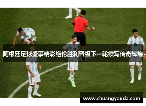 阿根廷足球盛事精彩绝伦胜利晋级下一轮续写传奇辉煌