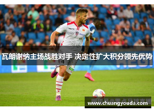 瓦朗谢纳主场战胜对手 决定性扩大积分领先优势
