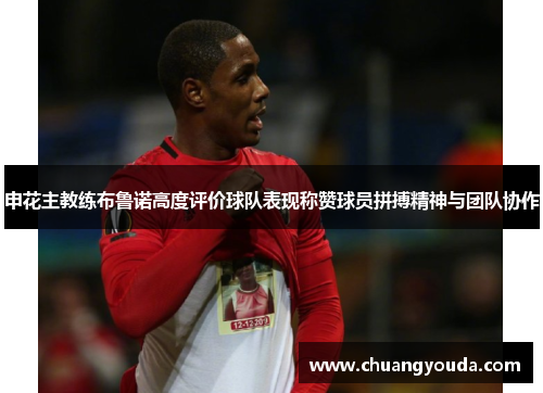 申花主教练布鲁诺高度评价球队表现称赞球员拼搏精神与团队协作