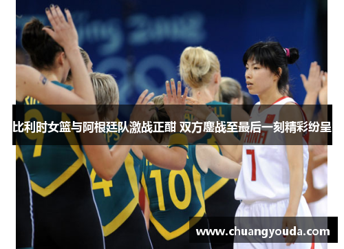 比利时女篮与阿根廷队激战正酣 双方鏖战至最后一刻精彩纷呈