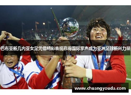 巴布亚新几内亚女足凭借精彩表现赢得国际掌声成为亚洲足球新兴力量